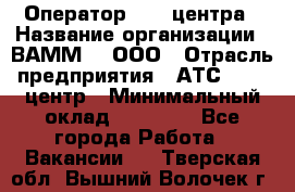 Оператор Call-центра › Название организации ­ ВАММ  , ООО › Отрасль предприятия ­ АТС, call-центр › Минимальный оклад ­ 13 000 - Все города Работа » Вакансии   . Тверская обл.,Вышний Волочек г.
